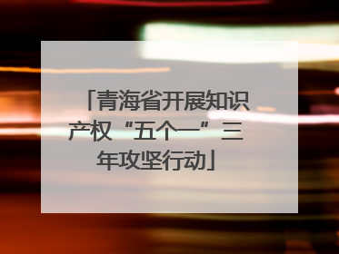 青海省开展知识产权“五个一”三年攻坚行动